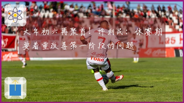 大年初六再聚首！许利民：休赛期要着重改善第一阶段的问题