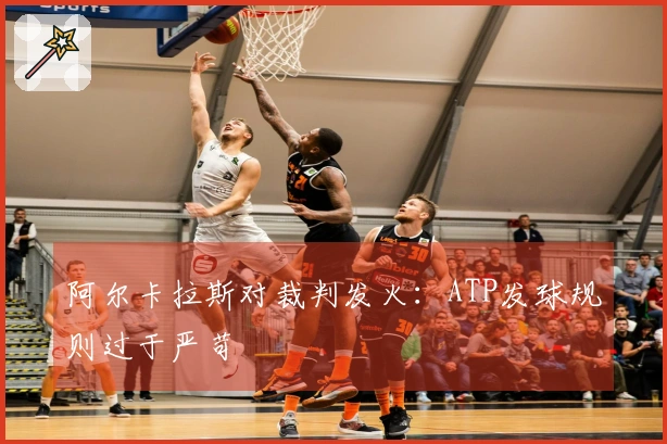 阿尔卡拉斯对裁判发火：ATP发球规则过于严苛