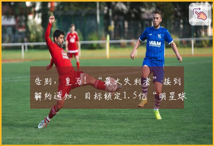 告别，皇马！“最大失利者”接到解约通知，目标锁定1.5亿“明星球员”