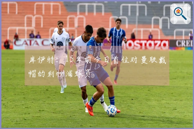库伊特：15年前今日首位对曼联戴帽的利物浦球员