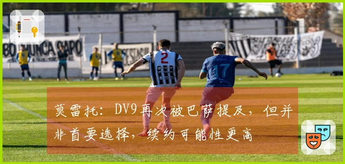 莫雷托：DV9再次被巴萨提及，但并非首要选择，续约可能性更高