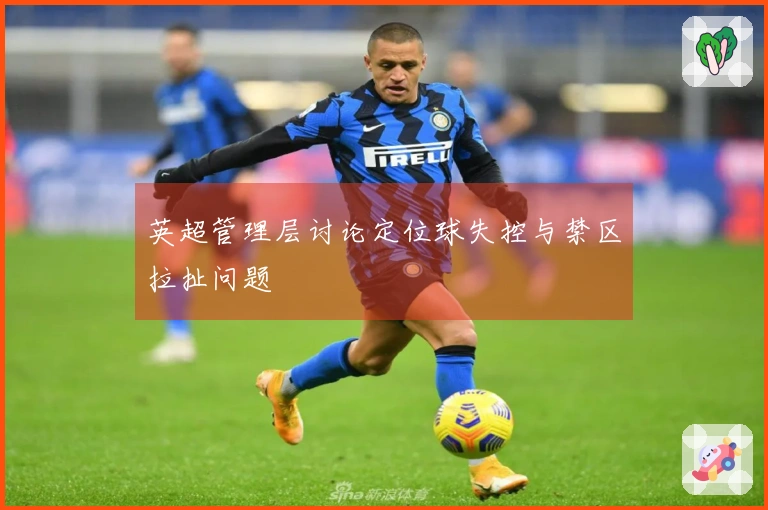 英超管理层讨论定位球失控与禁区拉扯问题