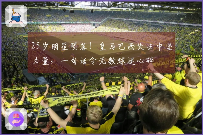 25岁明星陨落！皇马巴西失去中坚力量，一句话令无数球迷心碎