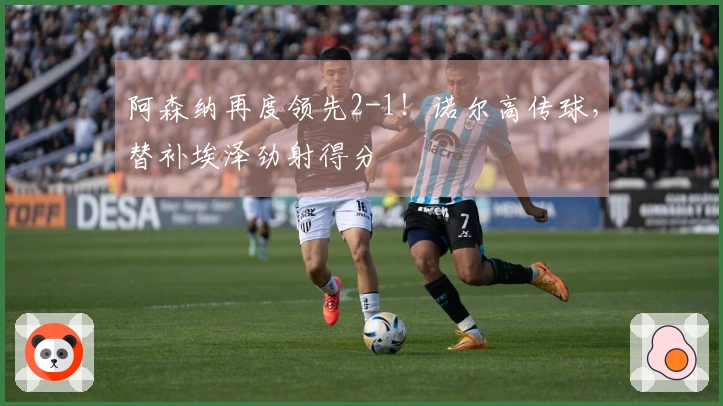 阿森纳再度领先2-1！诺尔高传球，替补埃泽劲射得分