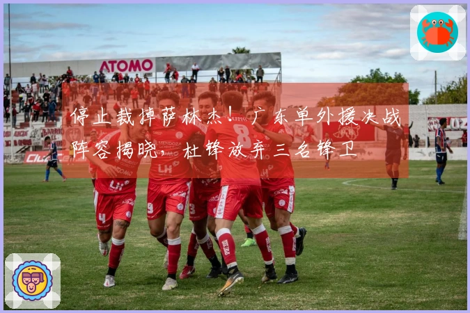 停止裁掉萨林杰！广东单外援决战阵容揭晓，杜锋放弃三名锋卫