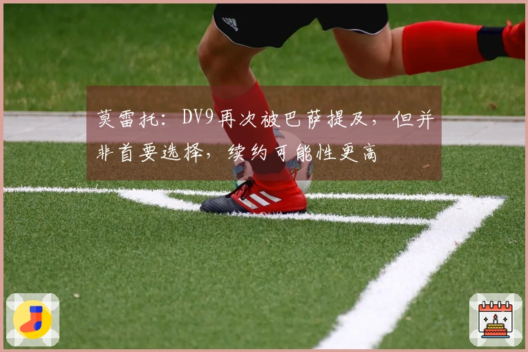 莫雷托：DV9再次被巴萨提及，但并非首要选择，续约可能性更高