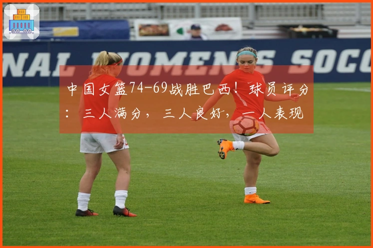 中国女篮74-69战胜巴西！球员评分：三人满分，三人良好，一人表现不佳