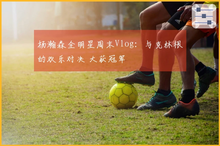 杨瀚森全明星周末Vlog：与克林根的欢乐对决 大获冠军