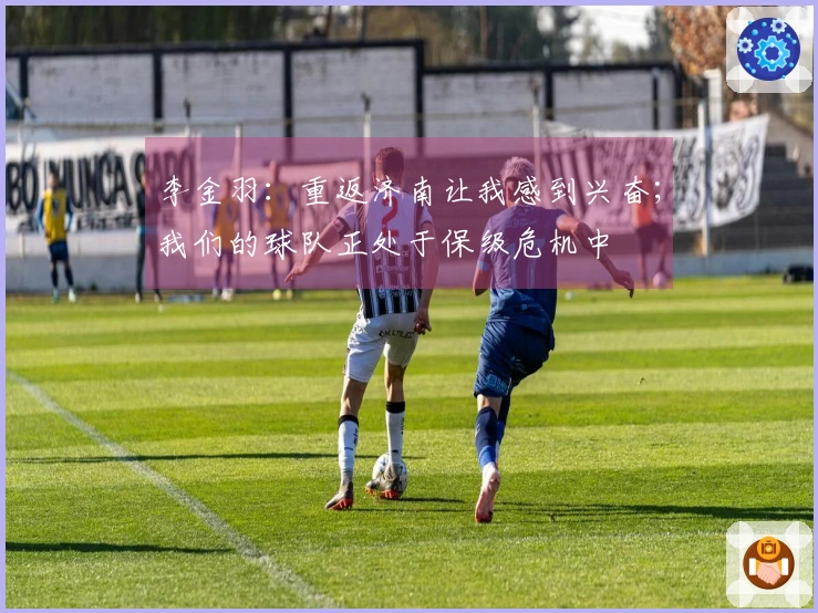 李金羽：重返济南让我感到兴奋；我们的球队正处于保级危机中
