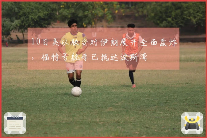 10日美以联合对伊朗展开全面轰炸，福特号航母已抵达波斯湾