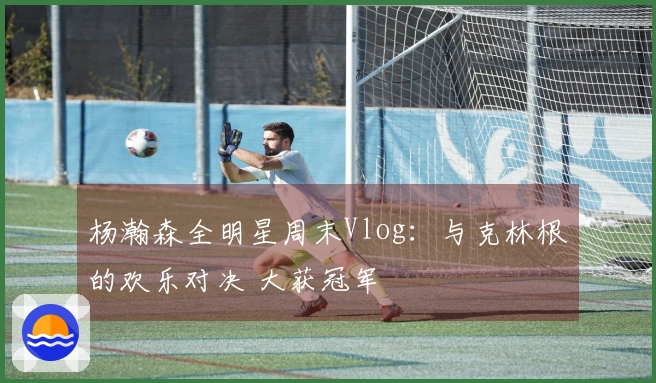杨瀚森全明星周末Vlog：与克林根的欢乐对决 大获冠军