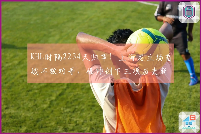 KHL时隔2234天归华！上海龙主场首战不敌对手，福帅创下三项历史新成就