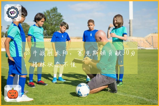 公牛战胜太阳，塞克斯顿贡献30分，格林状态不佳