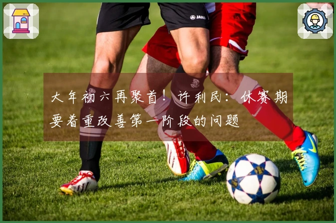 大年初六再聚首！许利民：休赛期要着重改善第一阶段的问题
