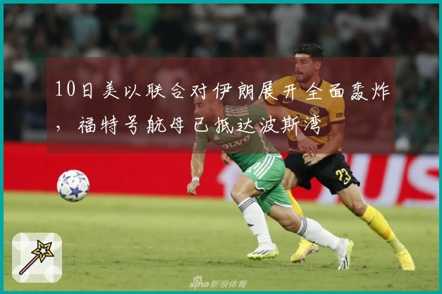 10日美以联合对伊朗展开全面轰炸，福特号航母已抵达波斯湾