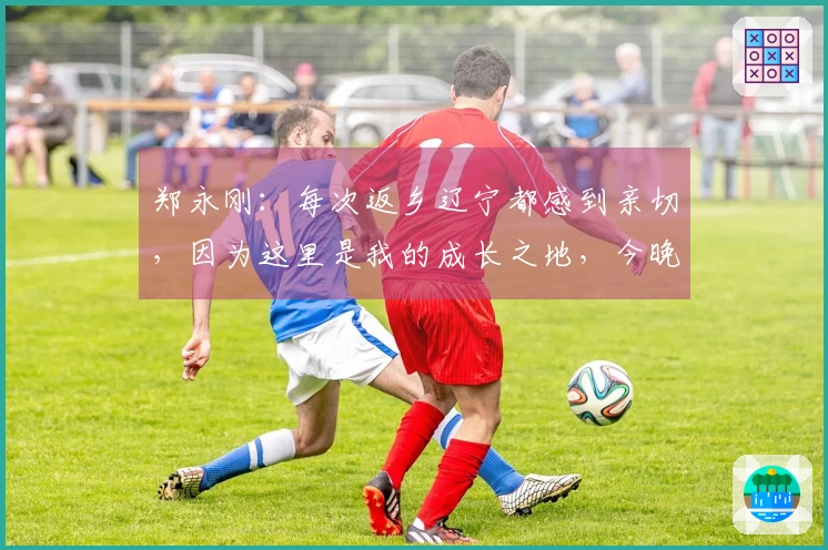 郑永刚：每次返乡辽宁都感到亲切，因为这里是我的成长之地，今晚展现团结精神是关键