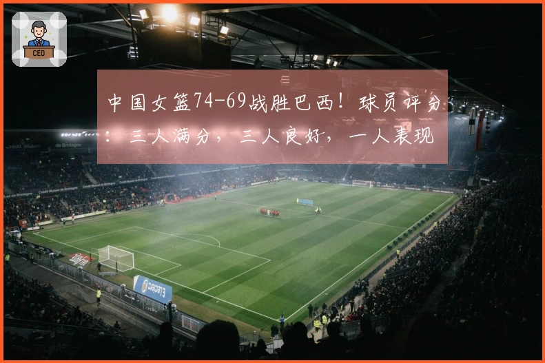 中国女篮74-69战胜巴西！球员评分：三人满分，三人良好，一人表现不佳
