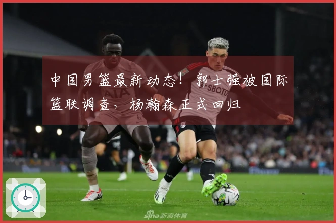 中国男篮最新动态！郭士强被国际篮联调查，杨瀚森正式回归