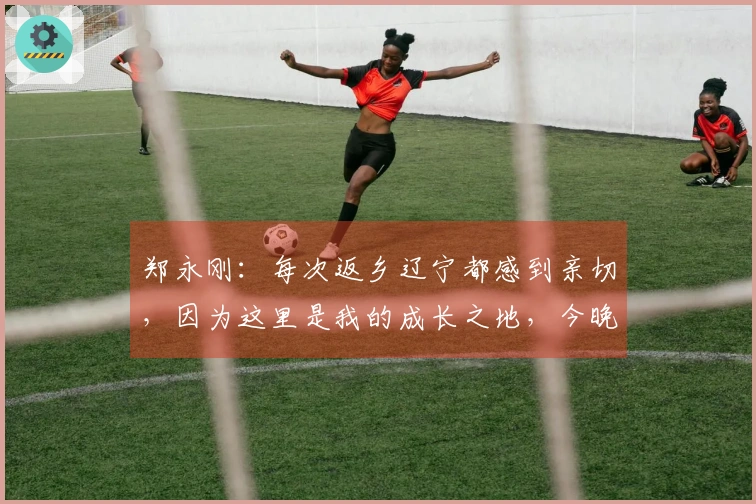 郑永刚：每次返乡辽宁都感到亲切，因为这里是我的成长之地，今晚展现团结精神是关键