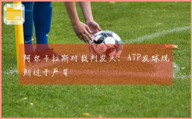 阿尔卡拉斯对裁判发火：ATP发球规则过于严苛